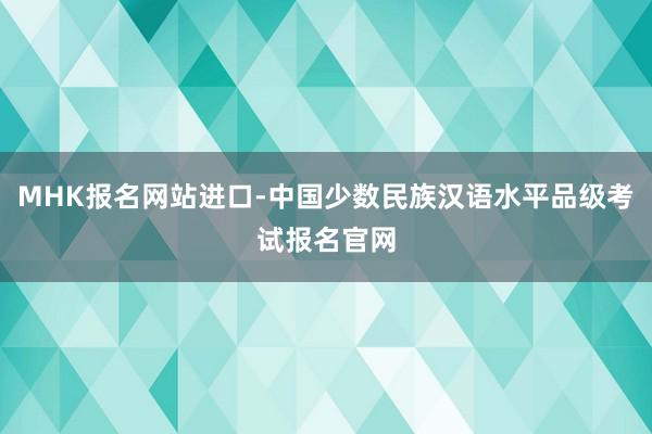 MHK报名网站进口-中国少数民族汉语水平品级考试报名官网